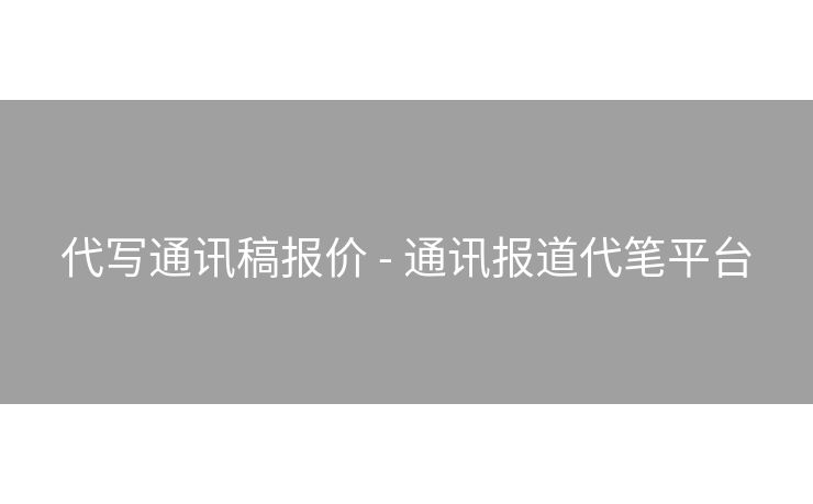 代写通讯稿报价 - 通讯报道代笔平台
