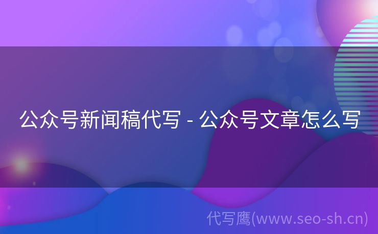 公众号新闻稿代写 - 公众号文章怎么写