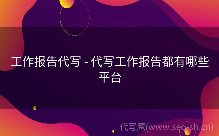 工作报告代写 - 代写工作报告都有哪些平台