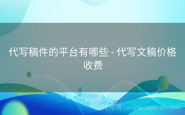 代写稿件的平台有哪些 - 代写文稿价格收费