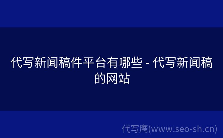 代写新闻稿件平台有哪些 - 代写新闻稿的网站